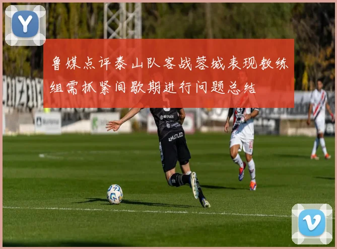 鲁媒点评泰山队客战蓉城表现教练组需抓紧间歇期进行问题总结