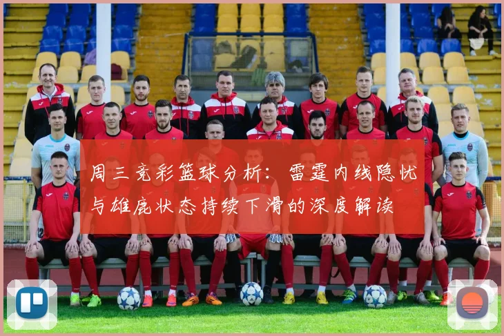 周三竞彩篮球分析：雷霆内线隐忧与雄鹿状态持续下滑的深度解读