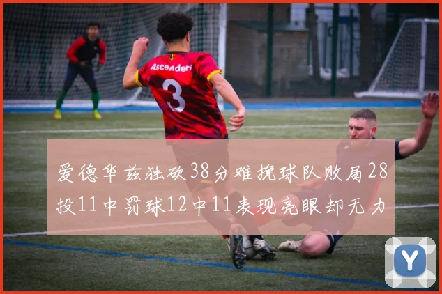 爱德华兹独砍38分难挽球队败局28投11中罚球12中11表现亮眼却无力回天
