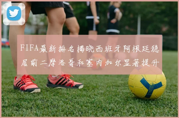 FIFA最新排名揭晓西班牙阿根廷稳居前二摩洛哥和塞内加尔显著提升