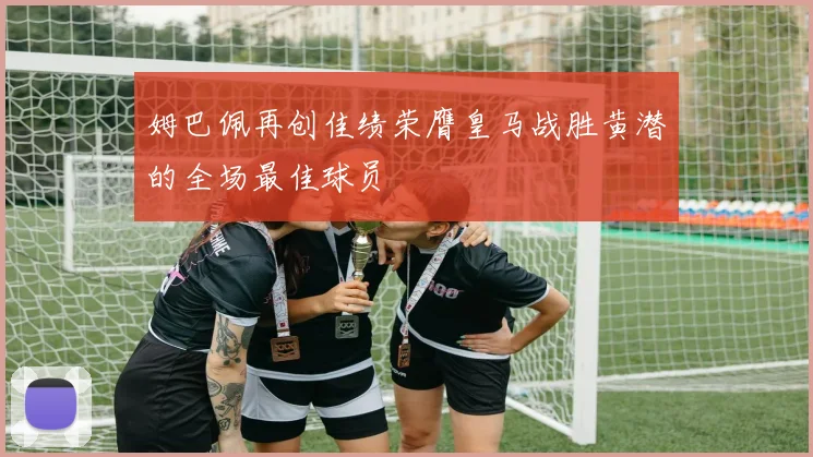 姆巴佩再创佳绩荣膺皇马战胜黄潜的全场最佳球员