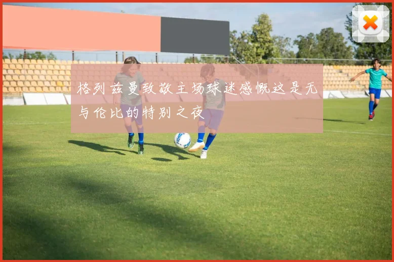 格列兹曼致敬主场球迷感慨这是无与伦比的特别之夜