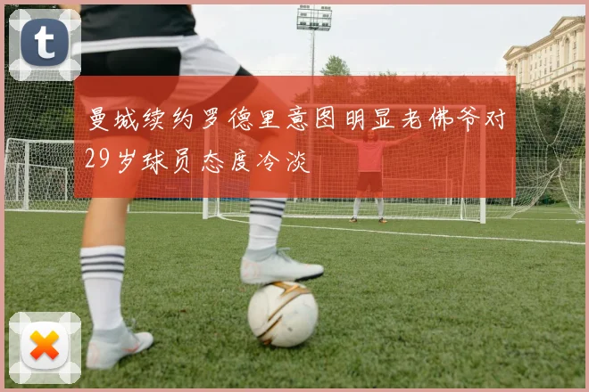 曼城续约罗德里意图明显老佛爷对29岁球员态度冷淡