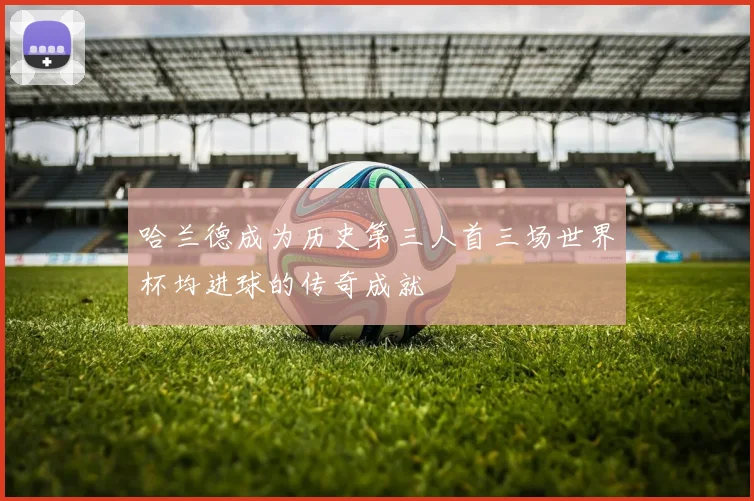 哈兰德成为历史第三人首三场世界杯均进球的传奇成就