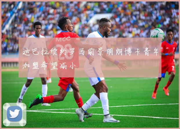 迪巴拉续约罗马前景明朗博卡青年加盟希望减小