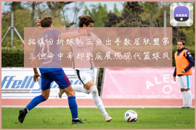 拓媒分析球队三分出手数居联盟第三但命中率却垫底展现现代篮球风格