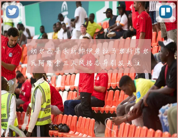 切尔西寻求新帅伊劳拉马尔科席尔瓦阿隆索三人风格各异引发关注