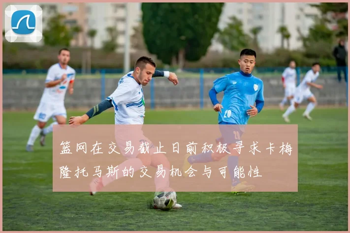 篮网在交易截止日前积极寻求卡梅隆托马斯的交易机会与可能性