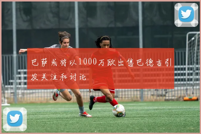 巴萨或将以1000万欧出售巴德吉引发关注和讨论