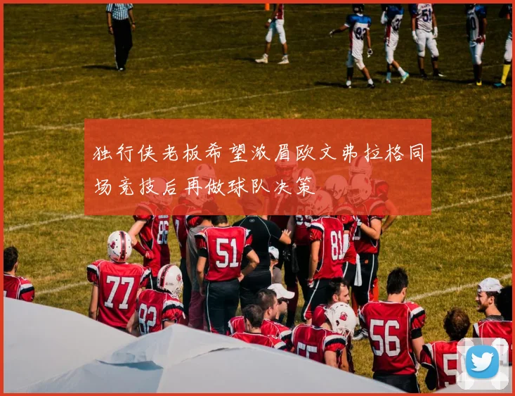 独行侠老板希望浓眉欧文弗拉格同场竞技后再做球队决策