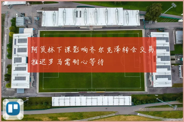 阿莫林下课影响齐尔克泽转会交易推迟罗马需耐心等待