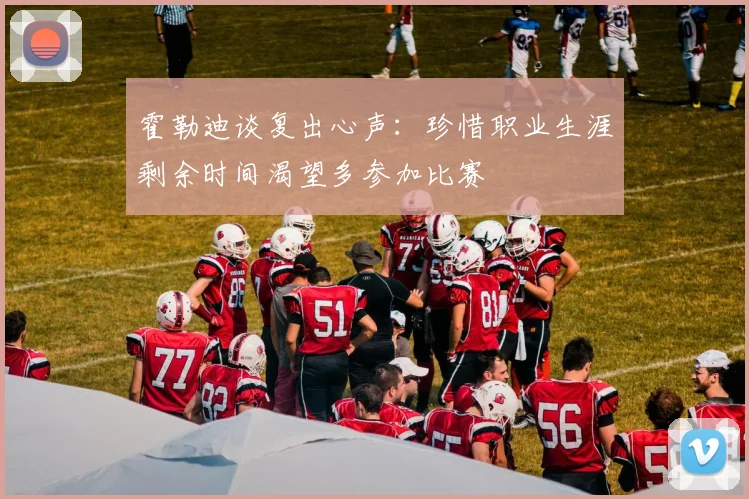 霍勒迪谈复出心声：珍惜职业生涯剩余时间渴望多参加比赛