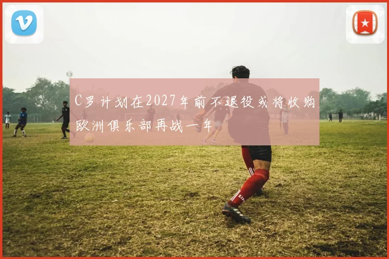 C罗计划在2027年前不退役或将收购欧洲俱乐部再战一年