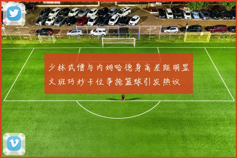 少林武僧与内姆哈德身高差距明显文班巧妙卡位争抢篮球引发热议