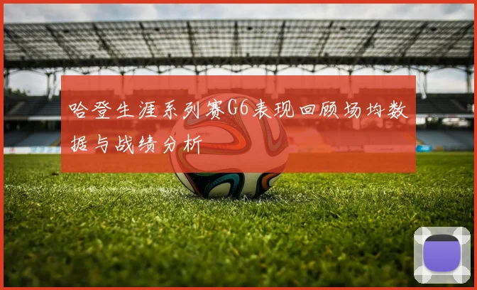 哈登生涯系列赛G6表现回顾场均数据与战绩分析