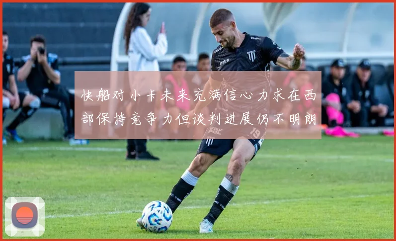快船对小卡未来充满信心力求在西部保持竞争力但谈判进展仍不明朗
