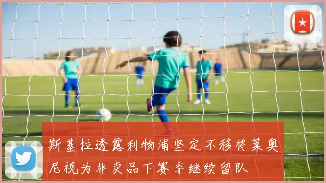 斯基拉透露利物浦坚定不移将莱奥尼视为非卖品下赛季继续留队