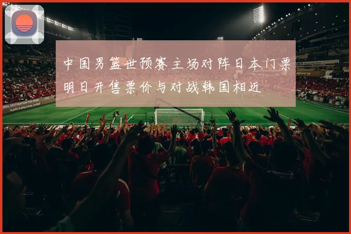 中国男篮世预赛主场对阵日本门票明日开售票价与对战韩国相近