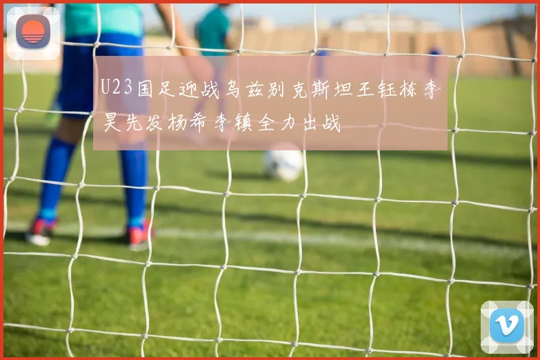U23国足迎战乌兹别克斯坦王钰栋李昊先发杨希李镇全力出战