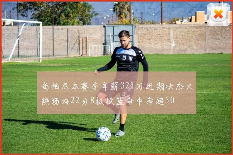 尚帕尼本赛季年薪321万近期状态火热场均22分8板投篮命中率超50